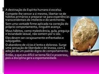 A destinação do Espírito humano é excelsa.Compete-lhe vencer a si mesmo, libertar-se de hábitos primários e preparar-se para experiências transcendentais do intelecto e do sentimento.Sem uma vontade firme aplicada na correção do próprio comportamento, ninguém avança.Maus hábitos, como maledicência, gula, preguiça             e leviandade sexual, não somem por si sós.Eles devem ser corajosamente enfrentados e subjugados.O abandono de vícios é lento e doloroso. Surge uma sensação de liberdade e de leveza, com a adoção de um padrão digno de comportamento.Então, o que era difícil se torna fácil e prazeroso, pois a disciplina gera a espontaneidade.