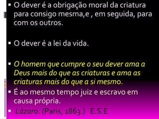 O dever é a obrigação moral da criatura para consigo mesma,e , em seguida, para com os outros. O dever é a lei da vida. O homem que cumpre o seu dever ama a Deus mais do que as criaturas e ama as criaturas mais do que a si mesmo.É ao mesmo tempo juiz e escravo em causa própria.  Lázaro. (Paris, 1863.)   E.S.E