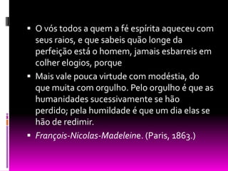 O vós todos a quem a fé espírita aqueceu com seus raios, e que sabeis quão longe da perfeição está o homem, jamais esbarreis em colher elogios, porque  Mais vale pouca virtude com modéstia, do que muita com orgulho. Pelo orgulho é que as humanidades sucessivamente se hão perdido; pela humildade é que um dia elas se hão de redimir. François-Nicolas-Madeleine. (Paris, 1863.) 