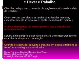 Dever e TrabalhoObediência digna tem o nome de obrigação cumprida no dicionário da realidade. Quem executa com alegria as tarefas consideradas menores, espontaneamente se promove as tarefas consideradas maiores. *A câmara fotográfica nos retrata por fora, mas o trabalho nos retrata por dentro. Servir além do próprio dever não é bajular e sim entesourar apoio e experiência, simpatia e cooperação. *Quando o trabalhador converte o trabalho em alegria, o trabalho se transforma na alegria do trabalhador. Xavier, Francisco Cândido. Da obra: Sinal Verde.Ditado pelo Espírito André Luiz.42a edição. Uberaba, MG: CEC, 1996.