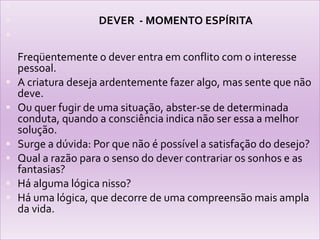                                   DEVER  - MOMENTO ESPÍRITAFreqüentemente o dever entra em conflito com o interesse pessoal.A criatura deseja ardentemente fazer algo, mas sente que não deve.Ou quer fugir de uma situação, abster-se de determinada conduta, quando a consciência indica não ser essa a melhor solução.Surge a dúvida: Por que não é possível a satisfação do desejo?Qual a razão para o senso do dever contrariar os sonhos e as fantasias?Há alguma lógica nisso?Há uma lógica, que decorre de uma compreensão mais ampla da vida.
