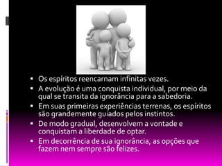 Os espíritos reencarnam infinitas vezes.A evolução é uma conquista individual, por meio da qual se transita da ignorância para a sabedoria.Em suas primeiras experiências terrenas, os espíritos são grandemente guiados pelos instintos.De modo gradual, desenvolvem a vontade e conquistam a liberdade de optar.Em decorrência de sua ignorância, as opções que fazem nem sempre são felizes.