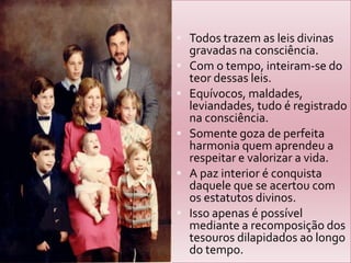Todos trazem as leis divinas gravadas na consciência.Com o tempo, inteiram-se do teor dessas leis.Equívocos, maldades, leviandades, tudo é registrado na consciência.Somente goza de perfeita harmonia quem aprendeu a respeitar e valorizar a vida.A paz interior é conquista daquele que se acertou com os estatutos divinos.Isso apenas é possível mediante a recomposição dos tesouros dilapidados ao longo do tempo.