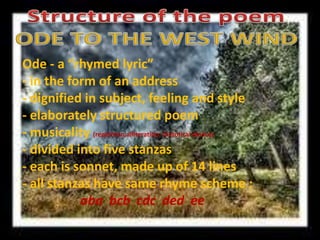 Structure of the poemODE TO THE WEST WIND  Ode - a “rhymed lyric”  - in the form of an address   - dignified in subject, feeling and style   - elaborately structured poem   - musicality (repetition,alliteration; rhetorical device)  - divided into five stanzas  - each is sonnet, made up of 14 lines   - all stanzas have same rhyme scheme :                                                                                                                                                                aba  bcb  cdc  ded  ee 