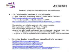 Les licences
Les droits et devoirs des producteurs et des réutilisateurs
•  Licences Opendata stabilisées en France autour de :
–  ODbL : Open Data Base Licence, édité par OpenKnowledge Foundation
http://www.opendatacommons.org/licenses/odbl/
–  Licence Ouverte : édité par Etalab, préalablement APIE
https://www.etalab.gouv.fr/wp-content/uploads/2014/05/Licence_Ouverte.pdf
Elles autorisent la ré-utilsation y compris à des fins commerciales.
Elles imposent des conditions de Mention et d’Intégrité
Elles n’imposent pas d’obligation pour le producteur
ODbL est plus restrictive car elle impose la notion de « Partage à l’Identique » (-SA), cequi
devient un obstacle important pour les acteurs comme Goo, App,, Nokk
> Un groupe de travail multi-partie élabore actuellement une annexe d’utilisation sur ODbL
•  Il en existe d’autres peu usitées ou inadaptées à la loi francaise.
http://creativecommons.org/about/licenses
http://www.opendatacommons.org/licenses/pddl/
http://www.opendatacommons.org/licenses/by/
http://www.rip.justice.fr/information_publique_librement_reutilisable
http://www.legifrance.gouv.fr/affichTexte.do?cidTexte=LEGITEXT000006068643&dateTexte=20101103
http://eur-lex.europa.eu/LexUriServ/LexUriServ.do?uri=CELEX:32003L0004:FR:HTML
11
 