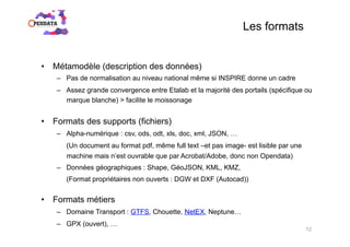Les formats
•  Métamodèle (description des données)
–  Pas de normalisation au niveau national même si INSPIRE donne un cadre
–  Assez grande convergence entre Etalab et la majorité des portails (spécifique ou
marque blanche) > facilite le moissonage
•  Formats des supports (fichiers)
–  Alpha-numérique : csv, ods, odt, xls, doc, xml, JSON, …
(Un document au format pdf, même full text –et pas image- est lisible par une
machine mais n’est ouvrable que par Acrobat/Adobe, donc non Opendata)
–  Données géographiques : Shape, GéoJSON, KML, KMZ,
(Format propriétaires non ouverts : DGW et DXF (Autocad))
•  Formats métiers
–  Domaine Transport : GTFS, Chouette, NetEX, Neptune…
–  GPX (ouvert), …
12
 