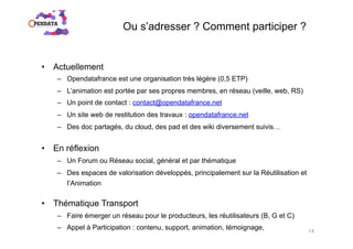 Ou s’adresser ? Comment participer ?
•  Actuellement
–  Opendatafrance est une organisation très légère (0,5 ETP)
–  L’animation est portée par ses propres membres, en réseau (veille, web, RS)
–  Un point de contact : contact@opendatafrance.net
–  Un site web de restitution des travaux : opendatafrance.net
–  Des doc partagés, du cloud, des pad et des wiki diversement suivis…
•  En réflexion
–  Un Forum ou Réseau social, général et par thématique
–  Des espaces de valorisation développés, principalement sur la Réutilisation et
l’Animation
•  Thématique Transport
–  Faire émerger un réseau pour le producteurs, les réutilisateurs (B, G et C)
–  Appel à Participation : contenu, support, animation, témoignage, 14
 