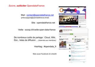 Site : opendatafrance.net
Hashtag : #opendata_fr
Veille : scoop.it/t/veille-open-data-france
Mail : contact@opendatafrance.net
(jmbourgogne@opendatafrance.email)
15
Suivre, solliciter OpendataFrance
Mais aussi Facebook et LinkedIn
De nombreux outils de partage : Cloud, Wiki,
Doc., listes de diffusion …(réservés aux membres)
 