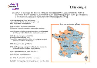 L’historique
1789 – Déclaration des Droits de l’Homme :
« La société a le droit de demander compte à tout
agent public de son administration »
1978 – Accès aux documents Administratifs :
CADA fonde le principe d'ouverture des données publiques.
2003 - Directive Européenne, transposition 2005 - droit français et
évolution loi CADA : Réutilisation des données publiques
2007 - Directive Européenne INSPIRE
et transposition loi française 2010 :
Accessibilité au public sur Internet des données géographiques
détenues sous forme électronique
2009 – Data.gov au USA (gvt Obama)
2010 – La Fing engage le programme Réutilisation des données
publiques, Rennes ouvre son portail Opendata
2011 - Création Etalab et du portail data.gouv.fr
2012 – Création d’OpendataFrance
Juin 2016 : 78 collectivités territoriales « ouvertes »
Sept. 2016 : Loi République Numérique (important volet Opendata)
L’ouverture et le partage des données publiques, aussi appelés Open Data, consistent à mettre à
disposition de tous les citoyens, sur Internet, toutes les données publiques brutes qui ont vocation
à être librement accessibles et gratuitement réutilisables [Etalab, 2013].
2
 
