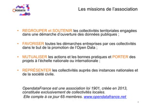 •  REGROUPER et SOUTENIR les collectivités territoriales engagées
dans une démarche d’ouverture des données publiques ;
•  FAVORISER toutes les démarches entreprises par ces collectivités
dans le but de la promotion de l’Open Data ;
•  MUTUALISER les actions et les bonnes pratiques et PORTER des
projets à l’échelle nationale ou internationale ;
•  REPRÉSENTER les collectivités auprès des instances nationales et
de la société civile.
OpendataFrance est une association loi 1901, créée en 2013,
constituée exclusivement de collectivités locales.
Elle compte à ce jour 65 membres. www.opendatafrance.net
Les missions de l’association
4
 