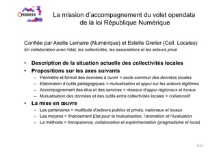 La mission d’accompagnement du volet opendata
de la loi République Numérique
Confiée par Axelle Lemaire (Numérique) et Estelle Grelier (Coll. Locales)
En collaboration avec l’état, les collectivités, les associations et les acteurs privé
•  Description de la situation actuelle des collectivités locales
•  Propositions sur les axes suivants
–  Périmètre et format des données à ouvrir > socle commun des données locales
–  Elaboration d’outils pédagogiques > mutualisation et appui sur les acteurs légitimes
–  Accompagnement des élus et des services > réseaux d’appui régionaux et locaux
–  Mutualisation des données et des outils entre collectivités locales > collaboratif
•  La mise en œuvre
–  Les partenaires > multitude d’acteurs publics et privés, nationaux et locaux
–  Les moyens > financement Etat pour la mutualisation, l’animation et l’évaluation
–  La méthode > transparence, collaboration et expérimentation (pragmatisme et local)
6/23
 