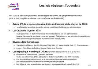 Les lois régissant l’opendata
Un corpus très complet de loi et de réglementation, en perpétuelle évolution
(voir la liste complète sur le site opendatafrance.net/Publication)
•  Article XV de la déclaration des droits de l’homme et du citoyen de 1789 :
–  «La Société a le droit de demander compte à tout Agent Public de son administration»
•  Loi CADA du 17 juillet 1978
–  Toute personne a le droit d'obtenir des documents détenus par une administration
(indépendamment de leur forme ou de leur support). Obligation pour les administrations publiques
et les organismes privés chargés d'une mission de service public
•  Diverses lois thématiques
–  Transport (Loi Macron, Juil.15), Archive (CRPA, Oct.15), Valter (Inspire, Déc.15), Environnement,..
–  A venir : PLU, Marchés Publics, Service Public de la Donnée,
•  Loi République Numérique Oct.16 (reprenant les dispositions de la loi NOTRe)
–  Obligation de publication en Opendata par défaut
–  Toutes les collectivités, EPCI, Délégataires de Services Publics, dès 3500 habitants
–  Pas de gratuité par défaut hormis la fin des redevances entre les administrations
–  Les licences et Service Public de la donnée précisés par décret,
–  Les délais de mise en application sur plusieurs échéances (décret) jusqu’à Oct.2018
8/23
 