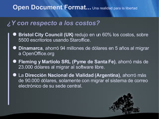 Open Document Format...  Una realidad para la libertad ¿Y con respecto a los costos? Bristol City Council (UK)  redujo en un 60% los costos, sobre 5500 escritorios usando Staroffice. Dinamarca , ahorró 94 millones de dólares en 5 años al migrar a OpenOffice.org Fleming y Martiolo SRL (Pyme de Santa Fe) , ahorró más de 23.000 dólares al migrar al software libre. La  Dirección Nacional de Vialidad (Argentina) , ahorró más de 90.000 dólares, solamente con migrar el sistema de correo electrónico de su sede central. 