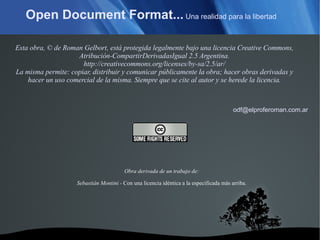 Open Document Format...  Una realidad para la libertad Obra derivada de un trabajo de: Sebastián Montini -  Con  una licencia idéntica a la especificada más arriba. Esta obra, © de Roman Gelbort, está protegida legalmente bajo una licencia Creative Commons, Atribución-CompartirDerivadasIgual 2.5 Argentina. http://creativecommons.org/licenses/by-sa/2.5/ar/ La misma permite: copiar, distribuir y comunicar públicamente la obra; hacer obras derivadas y hacer un uso comercial de la misma. Siempre que se cite al autor y se herede la licencia. [email_address] 