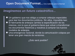 Open Document Format...  Una realidad para la libertad Imaginemos un futuro catastrófico... Un gobierno que nos obliga a comprar anteojos especiales para leer los documentos públicos. Sin ellos, imposible leer. El fabricante de anteojos cambia la especificación de los mismos, con lo que el gobierno tiene que volver a transformar los documentos históricos y nosotros a comprar los nuevos modelos de anteojos. Una emergencia nacional, donde la comunicación colapsa por tener una gran mezcla de versiones. ¿Esto será posible? 