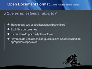Open Document Format...  Una realidad para la libertad ¿Qué es un estándar abierto? Tiene todas sus especificaciones disponibles Está libre de patentes Es mantenido por múltiples actores Hay más de una aplicación que lo utiliza sin necesidad de agregados especiales 
