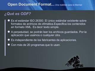 Open Document Format...  Una realidad para la libertad ¿Qué es ODF? Es el estándar ISO 26300. El único estándar existente sobre formatos de archivos de ofimática.Especifica los contenidos en formato XML. Es decir texto simple. A perpetuidad, se podrán leer los archivos guardados. Por la aplicación que usamos o cualquier otra. Es independiente de los fabricantes de aplicaciones. Con más de 20 programas que lo usan. 