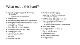 What made this hard?
• Regulatory Approvals / Data Residency
• Germany
• China (No Android Mobile App)
• Firewall issues
• FRE changing while we tried to document it
• Starting before 19.202 and OneNote issues.
• Existing Group Policies
• Three OSes: 7, 10 1703, 10 1803
• Existing installs of the sync client
• Existing legacy users
• External licensing drivers
• Retention
• Employee Lifecycle
• User to Machine mapping
• Reporting on deployment success
• Reading the registry
• SCCM package did not prompt user
• Users surprised by KFM launch
• GPOs to all
• Previous syncers who don’t know they are
• Store What Where
• Giving Users time to clean up
• Shared with Everyone
• Folder Redirection
• 0x80004005 and friends
• Change Freezes
 