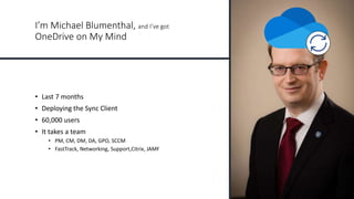 I’m Michael Blumenthal, and I’ve got
OneDrive on My Mind
• Last 7 months
• Deploying the Sync Client
• 60,000 users
• It takes a team
• PM, CM, DM, DA, GPO, SCCM
• FastTrack, Networking, Support,Citrix, JAMF
 