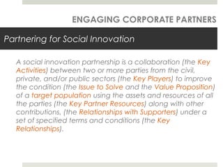 Partnering for Social Innovation
A social innovation partnership is a collaboration (the Key
Activities) between two or more parties from the civil,
private, and/or public sectors (the Key Players) to improve
the condition (the Issue to Solve and the Value Proposition)
of a target population using the assets and resources of all
the parties (the Key Partner Resources) along with other
contributions, (the Relationships with Supporters) under a
set of specified terms and conditions (the Key
Relationships).
ENGAGING CORPORATE PARTNERS
 