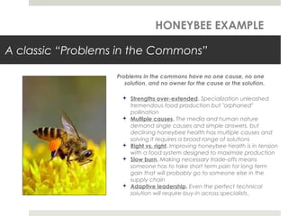 A classic “Problems in the Commons”
Problems in the commons have no one cause, no one
solution, and no owner for the cause or the solution.
 Strengths over-extended. Specialization unleashed
tremendous food production but "orphaned"
pollination
 Multiple causes. The media and human nature
demand single causes and simple answers, but
declining honeybee health has multiple causes and
solving it requires a broad range of solutions
 Right vs. right. Improving honeybee health is in tension
with a food system designed to maximize production
 Slow burn. Making necessary trade-offs means
someone has to take short term pain for long term
gain that will probably go to someone else in the
supply chain
 Adaptive leadership. Even the perfect technical
solution will require buy-in across specialists
HONEYBEE EXAMPLE
 