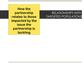 RELATIONSHIPS WITH
TARGETED POPULATIONS
How the
partnership
relates to those
impacted by the
issue the
partnership is
tackling
 