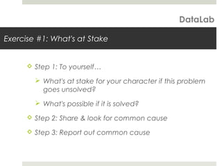 Exercise #1: What's at Stake
 Step 1: To yourself…
 What's at stake for your character if this problem
goes unsolved?
 What's possible if it is solved?
 Step 2: Share & look for common cause
 Step 3: Report out common cause
DataLab
 