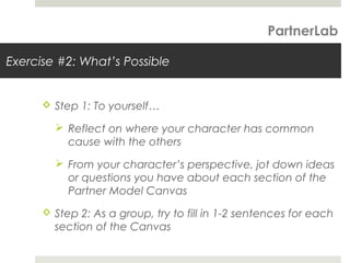 Exercise #2: What’s Possible
 Step 1: To yourself…
 Reflect on where your character has common
cause with the others
 From your character’s perspective, jot down ideas
or questions you have about each section of the
Partner Model Canvas
 Step 2: As a group, try to fill in 1-2 sentences for each
section of the Canvas
PartnerLab
 