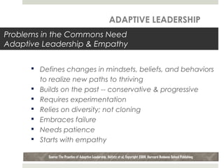 Problems in the Commons Need
Adaptive Leadership & Empathy
 Defines changes in mindsets, beliefs, and behaviors
to realize new paths to thriving
 Builds on the past -- conservative & progressive
 Requires experimentation
 Relies on diversity; not cloning
 Embraces failure
 Needs patience
 Starts with empathy
Source: The Practice of Adaptive Leadership, Heifetz et al, Copyright 2009, Harvard Business School Publishing
ADAPTIVE LEADERSHIP
 