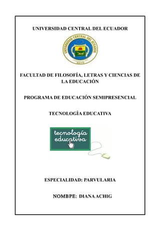 UNIVERSIDAD CENTRAL DEL ECUADOR
FACULTAD DE FILOSOFÍA, LETRAS Y CIENCIAS DE
LA EDUCACIÓN
PROGRAMA DE EDUCACIÓN SEMIPRESENCIAL
TECNOLOGÌA EDUCATIVA
ESPECIALIDAD: PARVULARIA
ΝΟΜΒΡΕ: DIANAACHIG
 