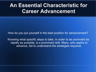 An Essential Characteristic for Career Advancement How do you put yourself in the best position for advancement? Knowing what specific steps to take, in order to be promoted as rapidly as possible, is a prominent skill. Many, who aspire to advance, fail to understand the strategies required. 