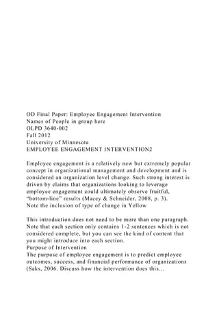 OD Final Paper: Employee Engagement Intervention
Names of People in group here
OLPD 3640-002
Fall 2012
University of Minnesota
EMPLOYEE ENGAGEMENT INTERVENTION2
Employee engagement is a relatively new but extremely popular
concept in organizational management and development and is
considered an organization level change. Such strong interest is
driven by claims that organizations looking to leverage
employee engagement could ultimately observe fruitful,
“bottom-line” results (Macey & Schneider, 2008, p. 3).
Note the inclusion of type of change in Yellow
This introduction does not need to be more than one paragraph.
Note that each section only contains 1-2 sentences which is not
considered complete, but you can see the kind of content that
you might introduce into each section.
Purpose of Intervention
The purpose of employee engagement is to predict employee
outcomes, success, and financial performance of organizations
(Saks, 2006. Discuss how the intervention does this…
 