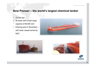 18
Bow Pioneer – the world’s largest chemical tanker
Operational review
• 75,000 dwt
• 30 tanks with a total cargo
capacity of 86,000 cbm
• Entering pool in November –
with sister vessel owned by
NCC
 