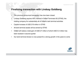 19
Finalizing transaction with Lindsay Goldberg
• The previous announced transaction has now been closed
• Lindsay Goldberg aquires 49% interest in Odfjell Terminals AS (OTAS), the
holding company for substantially all of Odfjell’s tank terminal activities
• Capital increase of USD 219 million in OTAS
• All tank terminal assets will be owned by OTAS
• Odfjell will realize a total gain of USD 27 million of which USD 5.4 million has
been booked in second quarter
• Our tank terminal division is now poised for a strong growth in the years to come
Operational review
 