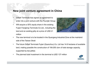 20
New joint venture agreement in China
• Odfjell Terminals has signed an agreement to
enter into a joint venture with the Founder Group
• Will acquire a 50% equity share in the existing
Fujian Fangtong Terminals Co Ltd., including the
land and an existing jetty at a price of USD 21
million
Operational review
• The new terminal is to be located in the Quangang Industrial Zone at the mainland
side of the Taiwan Strait
• The future Odfjell Terminals Fujian (Quanzhou) Co. Ltd has 14.8 hectares of available
land, making possible the construction of 184,000 cbm of total storage capacity,
supported by two jetties
• The planned total investment in the terminal is USD 137 million
 