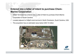 21
Entered into a letter of intent to purchase Chem-
Marine Corporation
Operational review
• Odfjell Terminals has entered into a Letter of Intent to purchase Chem-Marine
Corporation of South Carolina
• Located adjacent to Odfjell’s tank terminal in North Charleston, South Carolina, USA
• This acquisition has an estimated value below USD 10 million
 