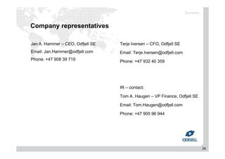 28
Company representatives
Terje Iversen – CFO, Odfjell SE
Email: Terje.Iversen@odfjell.com
Phone: +47 932 40 359
IR – contact:
Tom A. Haugen – VP Finance, Odfjell SE
Email: Tom.Haugen@odfjell.com
Phone: +47 905 96 944
Jan A. Hammer – CEO, Odfjell SE
Email: Jan.Hammer@odfjell.com
Phone: +47 908 39 719
Summary
 