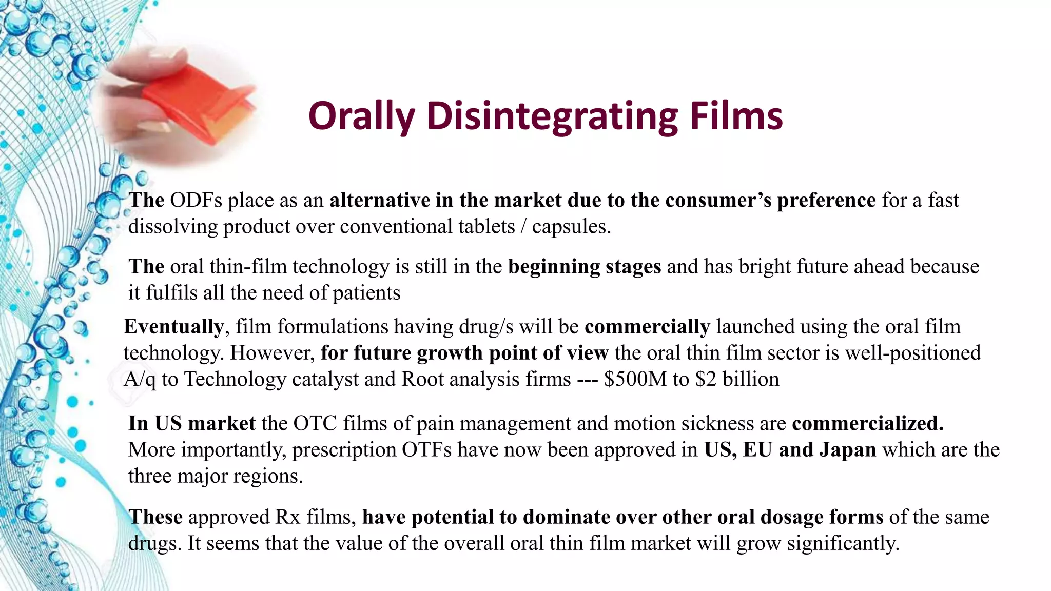 The ODFs place as an alternative in the market due to the consumer’s preference for a fast
dissolving product over conventional tablets / capsules.
The oral thin-film technology is still in the beginning stages and has bright future ahead because
it fulfils all the need of patients
Eventually, film formulations having drug/s will be commercially launched using the oral film
technology. However, for future growth point of view the oral thin film sector is well-positioned
A/q to Technology catalyst and Root analysis firms --- $500M to $2 billion
Orally Disintegrating Films
These approved Rx films, have potential to dominate over other oral dosage forms of the same
drugs. It seems that the value of the overall oral thin film market will grow significantly.
In US market the OTC films of pain management and motion sickness are commercialized.
More importantly, prescription OTFs have now been approved in US, EU and Japan which are the
three major regions.
 