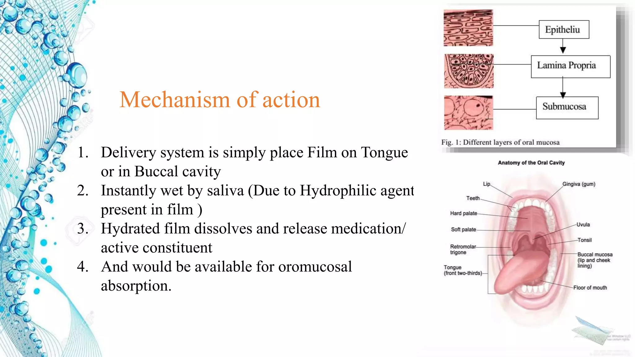1. Delivery system is simply place Film on Tongue
or in Buccal cavity
2. Instantly wet by saliva (Due to Hydrophilic agent
present in film )
3. Hydrated film dissolves and release medication/
active constituent
4. And would be available for oromucosal
absorption.
Mechanism of action
 