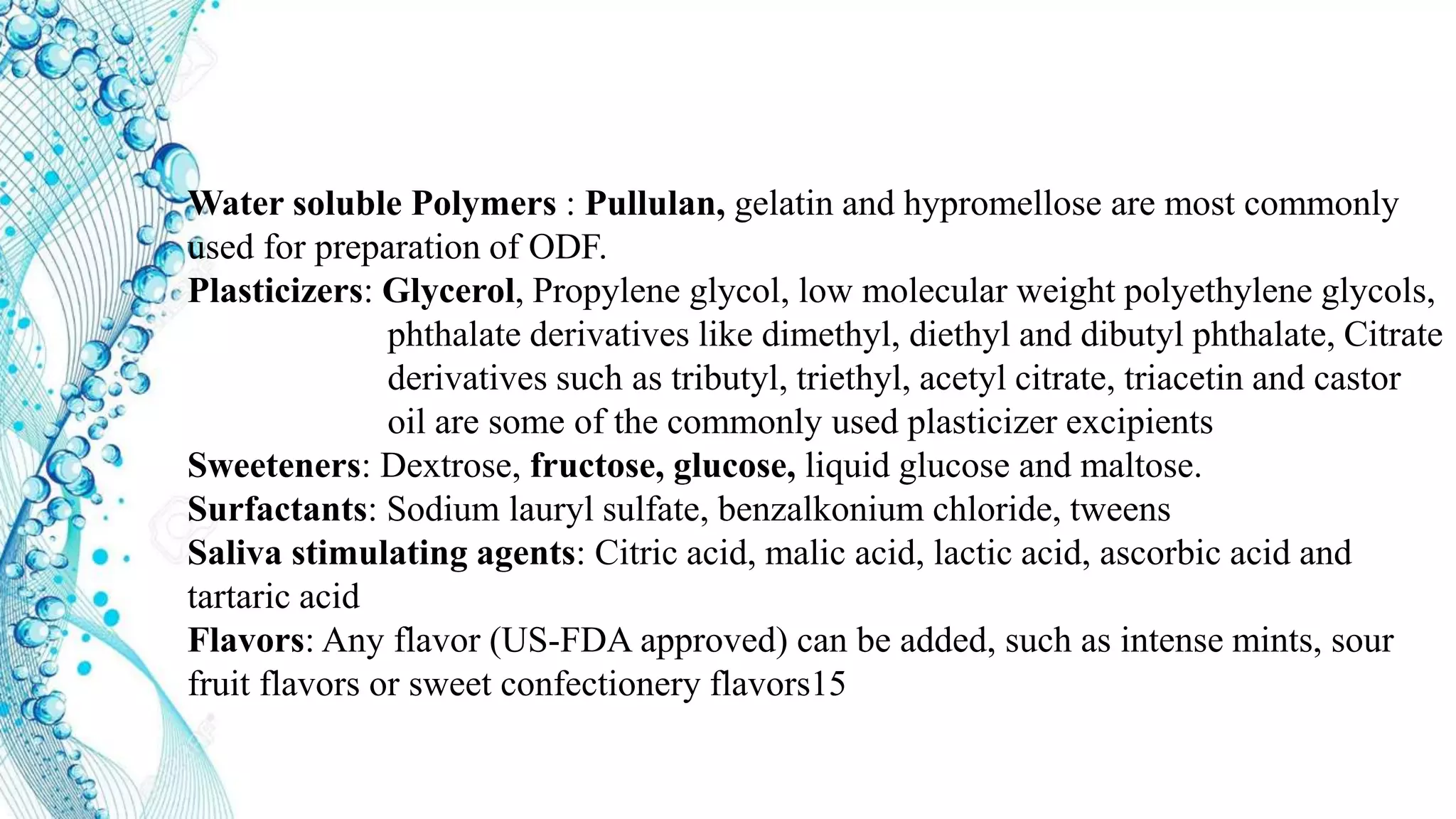Water soluble Polymers : Pullulan, gelatin and hypromellose are most commonly
used for preparation of ODF.
Plasticizers: Glycerol, Propylene glycol, low molecular weight polyethylene glycols,
phthalate derivatives like dimethyl, diethyl and dibutyl phthalate, Citrate
derivatives such as tributyl, triethyl, acetyl citrate, triacetin and castor
oil are some of the commonly used plasticizer excipients
Sweeteners: Dextrose, fructose, glucose, liquid glucose and maltose.
Surfactants: Sodium lauryl sulfate, benzalkonium chloride, tweens
Saliva stimulating agents: Citric acid, malic acid, lactic acid, ascorbic acid and
tartaric acid
Flavors: Any flavor (US-FDA approved) can be added, such as intense mints, sour
fruit flavors or sweet confectionery flavors15
 