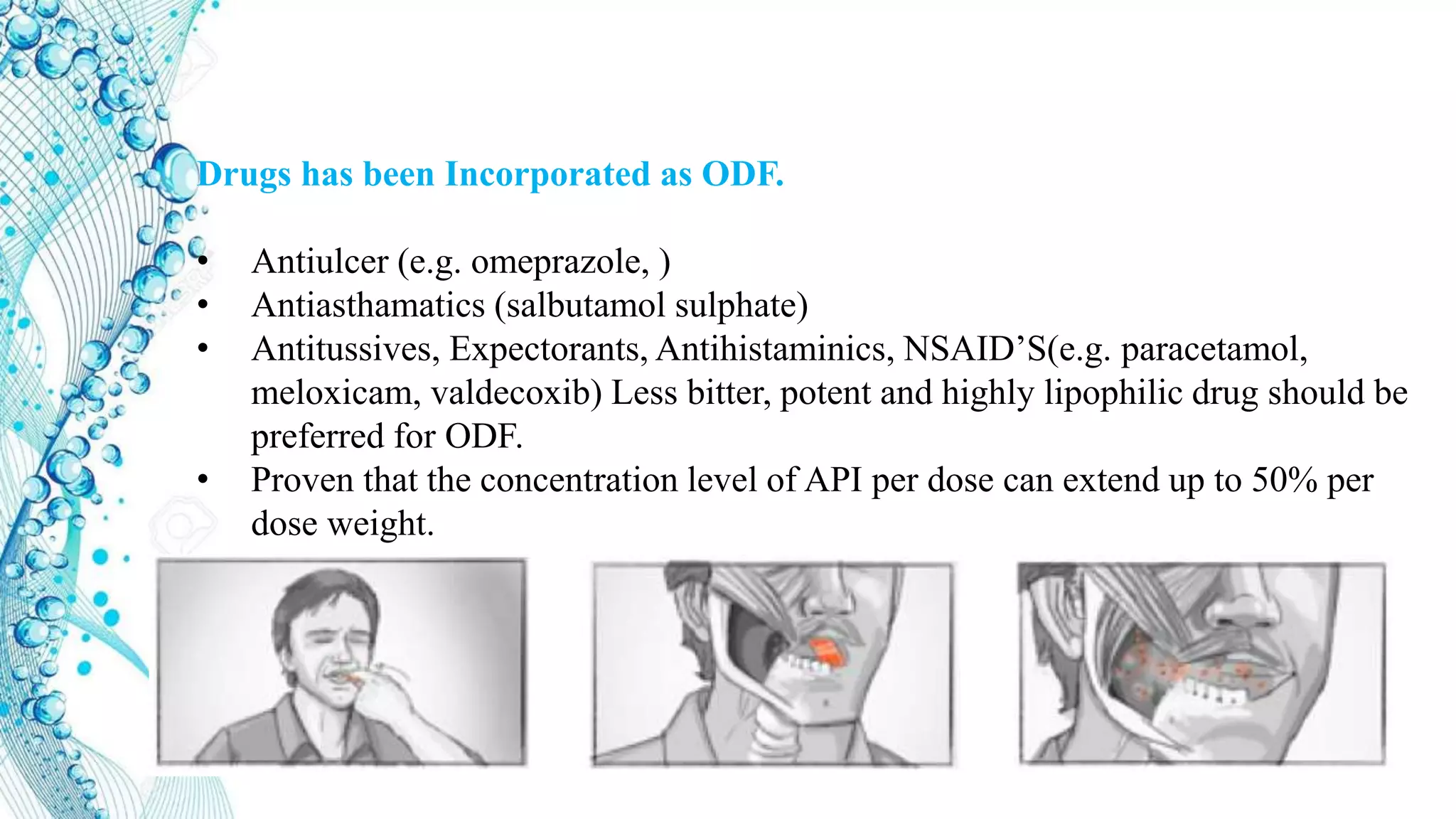 Drugs has been Incorporated as ODF.
• Antiulcer (e.g. omeprazole, )
• Antiasthamatics (salbutamol sulphate)
• Antitussives, Expectorants, Antihistaminics, NSAID’S(e.g. paracetamol,
meloxicam, valdecoxib) Less bitter, potent and highly lipophilic drug should be
preferred for ODF.
• Proven that the concentration level of API per dose can extend up to 50% per
dose weight.
 
