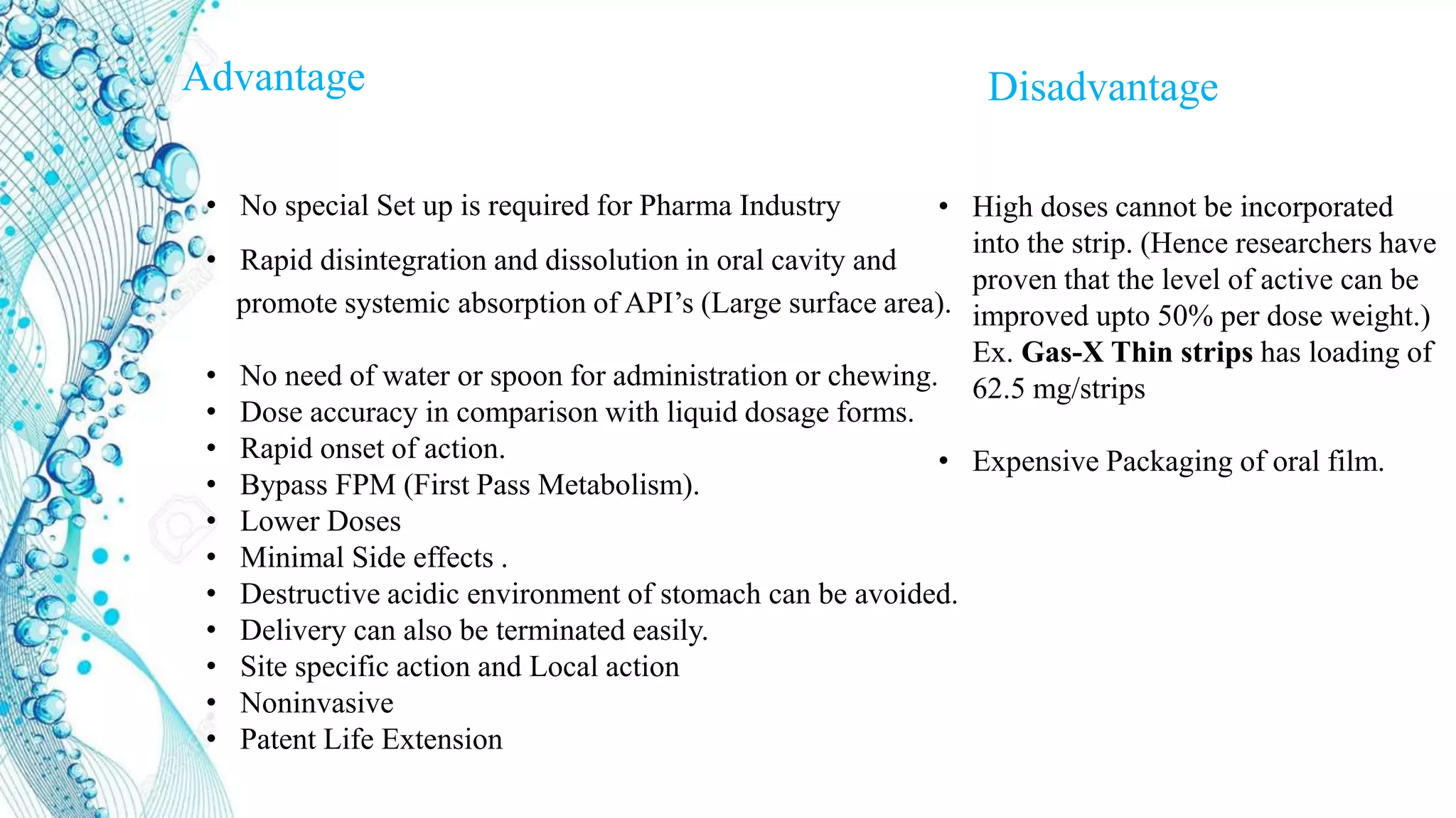Advantage Disadvantage
• No special Set up is required for Pharma Industry
• Rapid disintegration and dissolution in oral cavity and
promote systemic absorption of API’s (Large surface area).
• No need of water or spoon for administration or chewing.
• Dose accuracy in comparison with liquid dosage forms.
• Rapid onset of action.
• Bypass FPM (First Pass Metabolism).
• Lower Doses
• Minimal Side effects .
• Destructive acidic environment of stomach can be avoided.
• Delivery can also be terminated easily.
• Site specific action and Local action
• Noninvasive
• Patent Life Extension
• High doses cannot be incorporated
into the strip. (Hence researchers have
proven that the level of active can be
improved upto 50% per dose weight.)
Ex. Gas-X Thin strips has loading of
62.5 mg/strips
• Expensive Packaging of oral film.
 