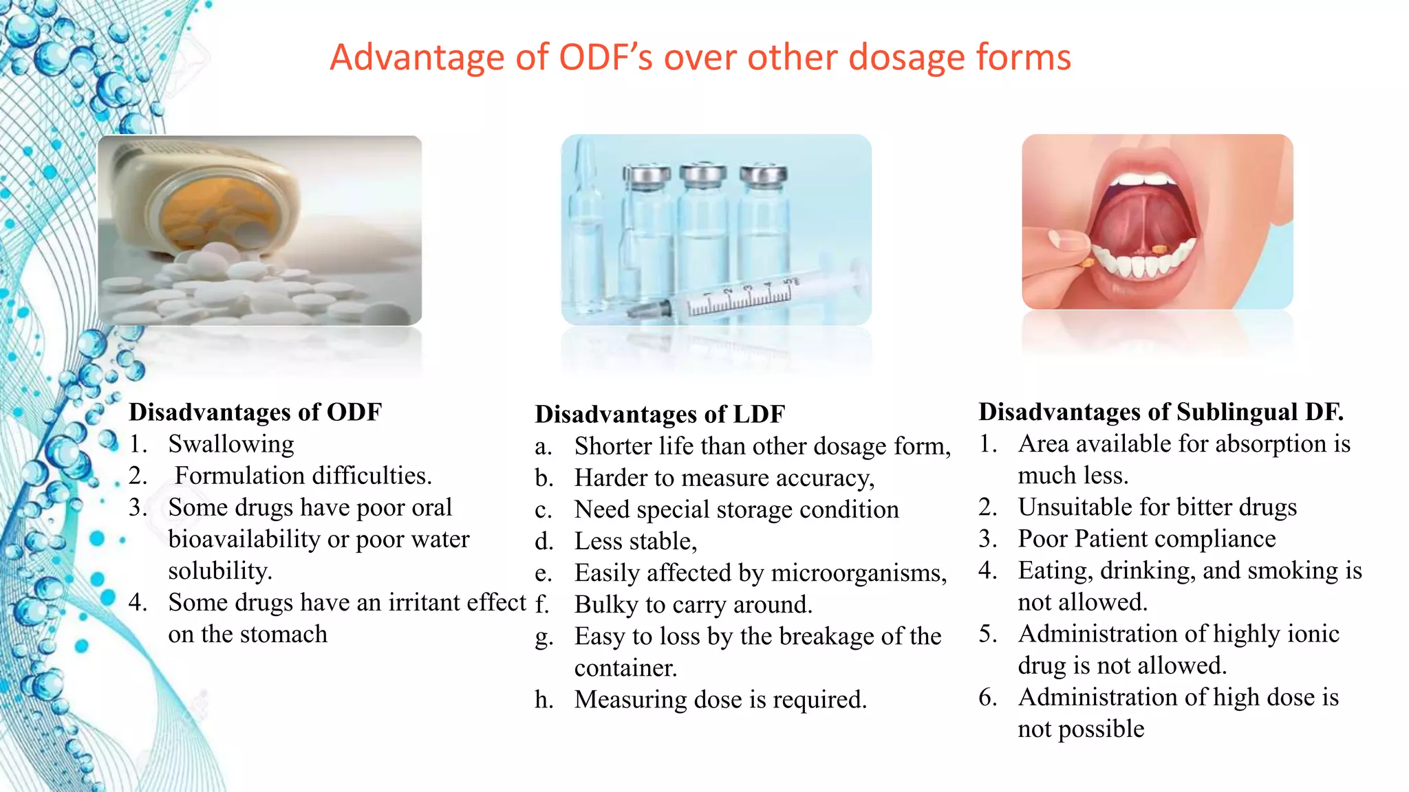 Disadvantages of LDF
a. Shorter life than other dosage form,
b. Harder to measure accuracy,
c. Need special storage condition
d. Less stable,
e. Easily affected by microorganisms,
f. Bulky to carry around.
g. Easy to loss by the breakage of the
container.
h. Measuring dose is required.
Disadvantages of ODF
1. Swallowing
2. Formulation difficulties.
3. Some drugs have poor oral
bioavailability or poor water
solubility.
4. Some drugs have an irritant effect
on the stomach
Disadvantages of Sublingual DF.
1. Area available for absorption is
much less.
2. Unsuitable for bitter drugs
3. Poor Patient compliance
4. Eating, drinking, and smoking is
not allowed.
5. Administration of highly ionic
drug is not allowed.
6. Administration of high dose is
not possible
Advantage of ODF’s over other dosage forms
 