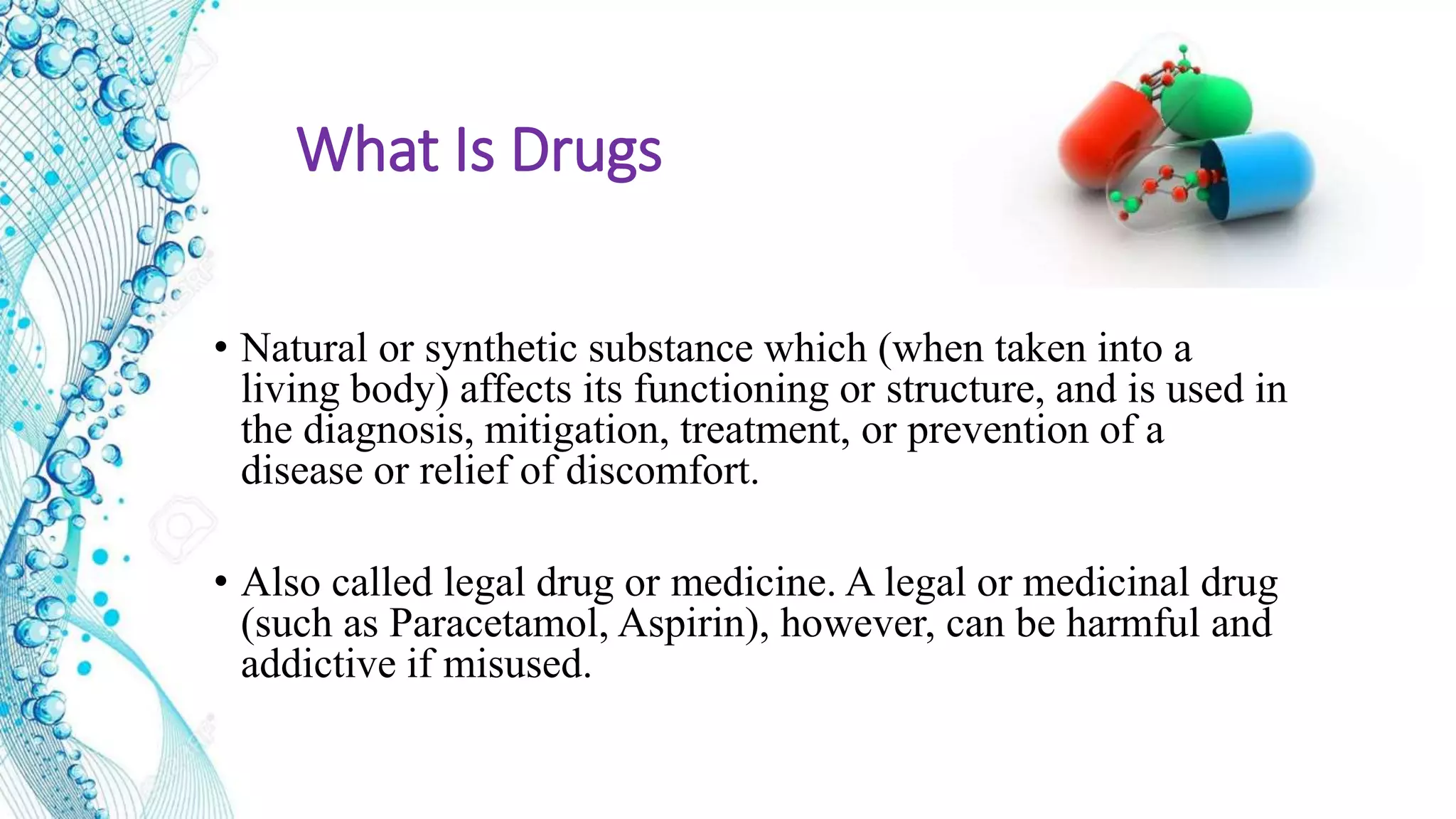 What Is Drugs
• Natural or synthetic substance which (when taken into a
living body) affects its functioning or structure, and is used in
the diagnosis, mitigation, treatment, or prevention of a
disease or relief of discomfort.
• Also called legal drug or medicine. A legal or medicinal drug
(such as Paracetamol, Aspirin), however, can be harmful and
addictive if misused.
 