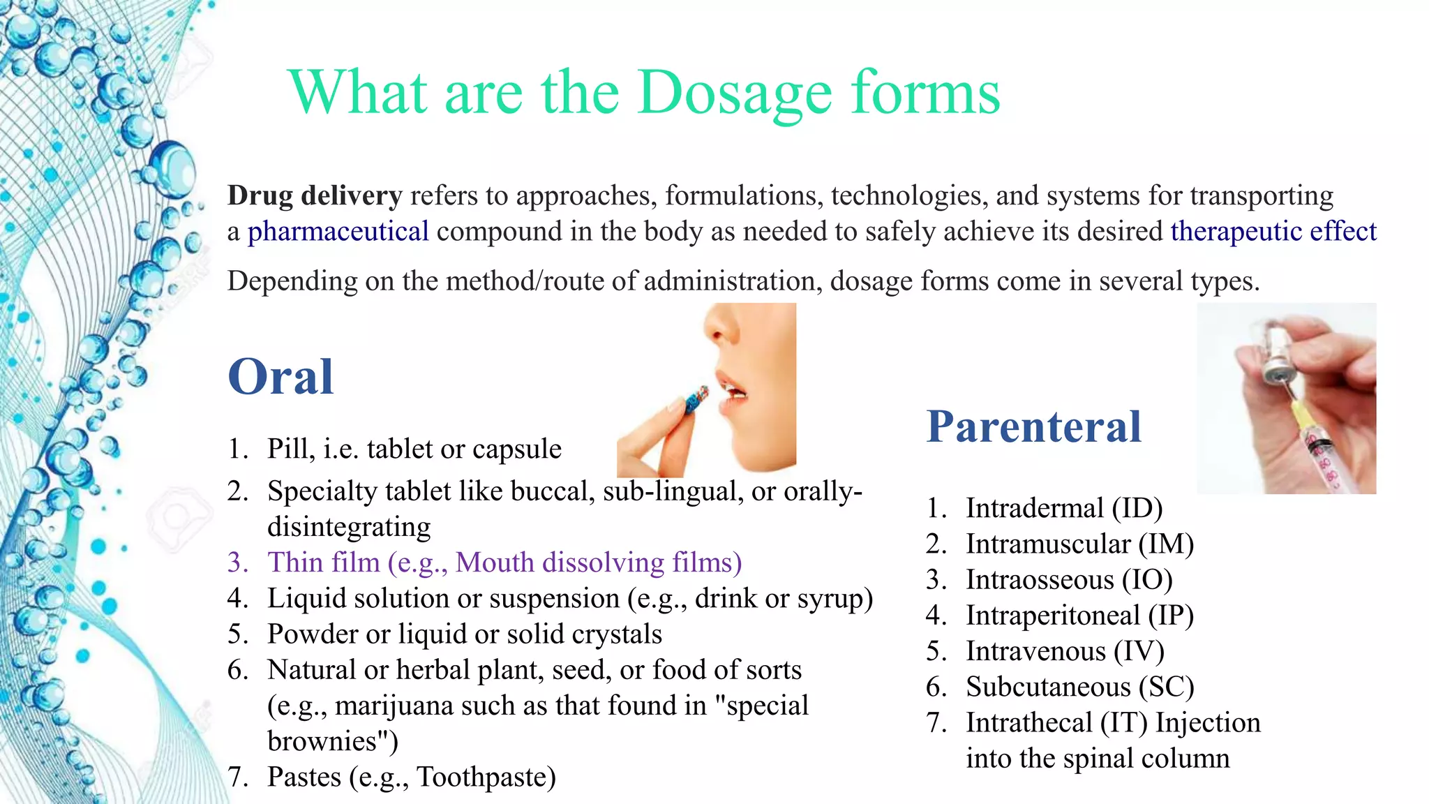 What are the Dosage forms
Depending on the method/route of administration, dosage forms come in several types.
Oral
1. Pill, i.e. tablet or capsule
2. Specialty tablet like buccal, sub-lingual, or orally-
disintegrating
3. Thin film (e.g., Mouth dissolving films)
4. Liquid solution or suspension (e.g., drink or syrup)
5. Powder or liquid or solid crystals
6. Natural or herbal plant, seed, or food of sorts
(e.g., marijuana such as that found in "special
brownies")
7. Pastes (e.g., Toothpaste)
Parenteral
1. Intradermal (ID)
2. Intramuscular (IM)
3. Intraosseous (IO)
4. Intraperitoneal (IP)
5. Intravenous (IV)
6. Subcutaneous (SC)
7. Intrathecal (IT) Injection
into the spinal column
Drug delivery refers to approaches, formulations, technologies, and systems for transporting
a pharmaceutical compound in the body as needed to safely achieve its desired therapeutic effect
 