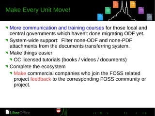 More communication and training courses for those local and
central governments which haven't done migrating ODF yet.
System-wide support: Filter none-ODF and none-PDF
attachments from the documents transferring system.
Make things easier
CC licensed tutorials (books / videos / documents)
Complete the ecosystem
Make commercial companies who join the FOSS related
project feedback to the corresponding FOSS community or
project.
 