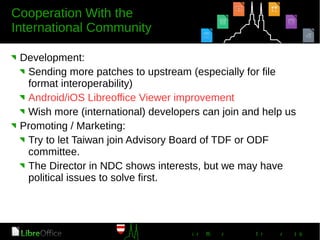 Development:
Sending more patches to upstream (especially for file
format interoperability)
Android/iOS Libreoffice Viewer improvement
Wish more (international) developers can join and help us
Promoting / Marketing:
Try to let Taiwan join Advisory Board of TDF or ODF
committee.
The Director in NDC shows interests, but we may have
political issues to solve first.
 