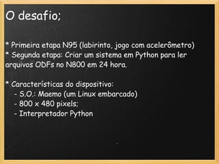 O desafio; * Primeira etapa N95 (labirinto, jogo com acelerômetro)‏ * Segunda etapa: Criar um sistema em Python para ler arquivos ODFs no N800 em 24 hora.  * Características do dispositivo:       - S.O.: Maemo (um Linux embarcado)‏      - 800 x 480 pixels;      - Interpretador Python  