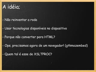 A idéia; - Não reinventar a roda - Usar tecnologias disponíveis no dispositivo - Porque não converter para HTML? - Ops, precisamos agora de um navegador! (gtkmozembed)‏ - Quem tal é esse de XSLTPROC? 