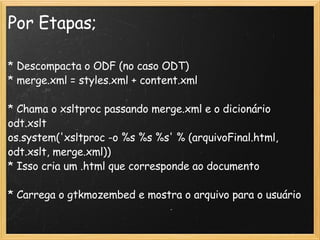 Por Etapas; * Descompacta o ODF (no caso ODT)‏ * merge.xml = styles.xml + content.xml * Chama o xsltproc passando merge.xml e o dicionário odt.xslt os.system('xsltproc -o %s %s %s' % (arquivoFinal.html, odt.xslt, merge.xml))  * Isso cria um .html que corresponde ao documento * Carrega o gtkmozembed e mostra o arquivo para o usuário 